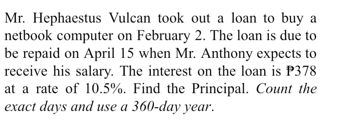 Mr. Hephaestus Vulcan took out a loan to buy a
netbook computer on February 2. The loan is due to
be repaid on April 15 when Mr. Anthony expects to
receive his salary. The interest on the loan is P378
at a rate of 10.5%. Find the Principal. Count the
exact days and use a 360-day year.
