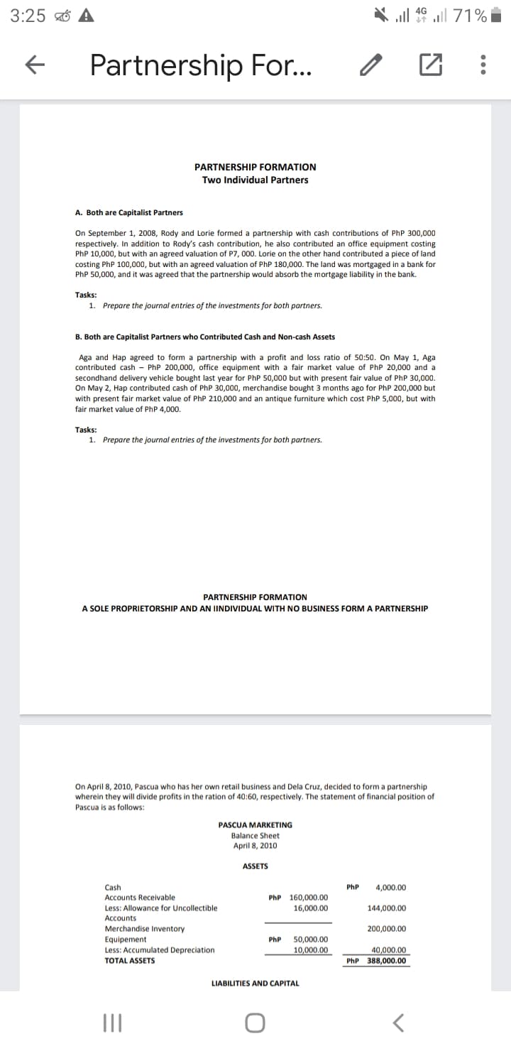 3:25 ở A
Partnership For..
PARTNERSHIP FORMATION
Two Individual Partners
A. Both are Capitalist Partners
On September 1, 2008, Rody and Lorie formed a partnership with cash contributions of PhP 300,000
respectively. In addition to Rody's cash contribution, he also contributed an office equipment costing
PhP 10,000, but with an agreed valuation of P7, 000. Lorie on the other hand contributed a piece of land
costing PhP 100,000, but with an agreed valuation of PhP 180,000. The land was mortgaged in a bank for
PhP 50,000, and it was agreed that the partnership would absorb the mortgage liability in the bank.
Tasks:
1. Prepare the journal entries of the investments for both partners.
B. Both are Capitalist Partners who Contributed Cash and Non-cash Assets
Aga and Hap agreed to form a partnership with a profit and loss ratio of 50:50. On May 1, Aga
contributed cash - PhP 200,000, office equipment with a fair market value of PhP 20,000 and a
secondhand delivery vehicle bought last year for PhP 50,000 but with present fair value of PhP 30,000.
On May 2, Hap contributed cash of PhP 30,000, merchandise bought 3 months ago for PhP 200,000 but
with present fair market value of PhP 210,000 and an antique furniture which cost PhP 5,000, but with
fair market value of PhP 4,000,
Tasks:
1. Prepare the journal entries of the investments for both partners.
PARTNERSHIP FORMATION
A SOLE PROPRIETORSHIP AND AN INDIVIDUAL WITH NO BUSINESS FORMA PARTNERSHIP
On April 8, 2010, Pascua who has her own retail business and Dela Cruz, decided to form a partnership
wherein they will divide profits in the ration of 40:60, respectively. The statement of financial position of
Pascua is as follows:
PASCUA MARKETING
Balance Sheet
April 8, 2010
ASSETS
Cash
PhP
4,000.00
Accounts Receivable
Less: Allowance for Uncollectible
Accounts
PhP 160,000.00
16,000.00
144,000.00
Merchandise Inventory
Equipement
Less: Accumulated Depreciation
TOTAL ASSETS
200,000,00
50,000.00
10,000.00
PhP
40,000.00
PhP 388,000.00
LIABILITIES AND CAPITAL
II
