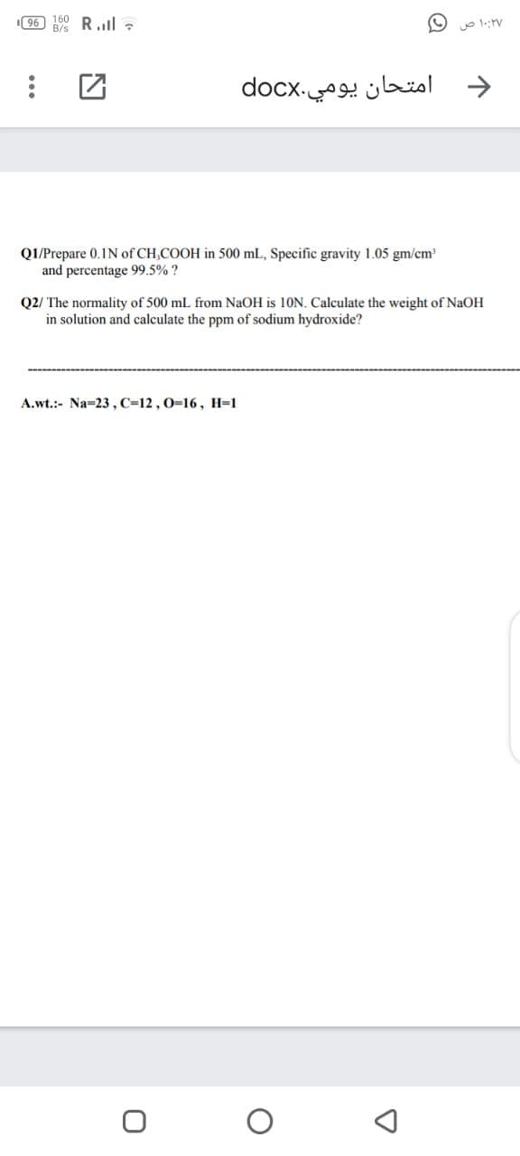 96) 160
B/s
R.l :
امتحان يومي.docx
Q1/Prepare 0.1N of CH,COOH in 500 mL, Specific gravity 1.05 gm/cm
and percentage 99.5% ?
Q2/ The normality of 500 mL from NaOH is 10N. Calculate the weight of NaOH
in solution and calculate the ppm of sodium hydroxide?
A.wt.:- Na=23, C=12 , 0=16, H=1
