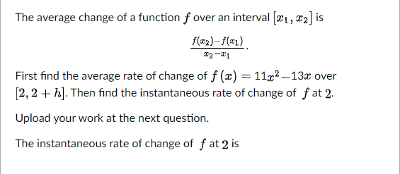 The average change of a function f over an interval [x1, x2] is
f(x2)-f(#1)
First find the average rate of change of f (x) = 11x2 –13x over
[2, 2 + h]. Then find the instantaneous rate of change of f at 2.
Upload your work at the next question.
The instantaneous rate of change of f at 2 is
