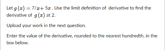 Let g (æ) = 7/x+ 5x . Use the limit definition of derivative to find the
derivative of
g(x) at 2.
Upload your work in the next question.
Enter the value of the derivative, rounded to the nearest hundredth, in the
box below.
