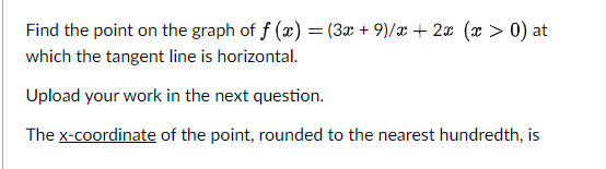 Find the point on the graph of f (x) = (3x + 9)/x + 2¤ (x > 0) at
which the tangent line is horizontal.
Upload your work in the next question.
The x-coordinate of the point, rounded to the nearest hundredth, is
