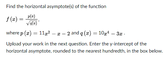Find the horizontal asymptote(s) of the function
p(a)
f (x) =
Va(2)
where p (x) = 11g² – x – 2 and q (x) = 10x1 – 3æ -
Upload your work in the next question. Enter the y-intercept of the
horizontal asymptote, rounded to the nearest hundredth, in the box below.

