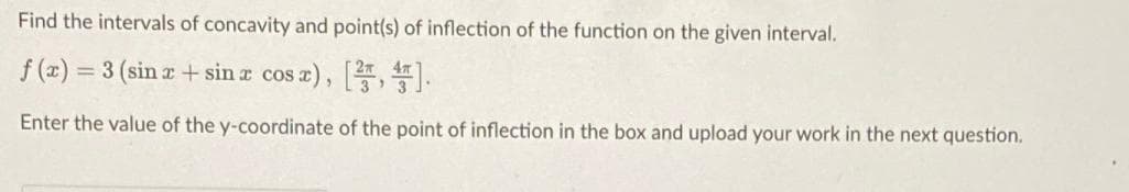 Find the intervals of concavity and point(s) of inflection of the function on the given interval.
f (x) = 3 (sin z + sin a cos a), , .
%3D
Enter the value of the y-coordinate of the point of inflection in the box and upload your work in the next question.
