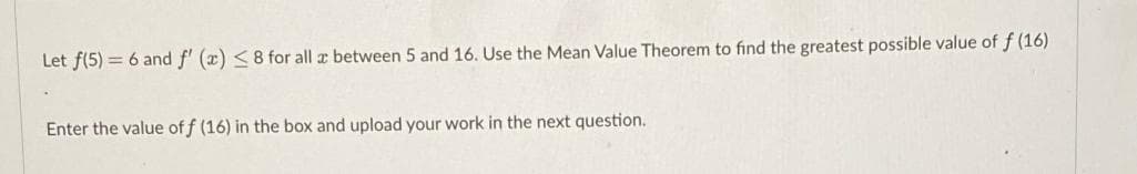 Let f(5) = 6 and f' (x) <8 for all z between 5 and 16. Use the Mean Value Theorem to find the greatest possible value of f (16)
Enter the value of f (16) in the box and upload your work in the next question.
