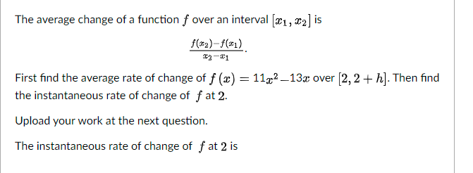 The average change of a function f over an interval [x1, x2] is
f(x2)–f(#1)
First find the average rate of change of f (x)
the instantaneous rate of change of f at 2.
= 11,2 –13x over [2, 2 + h]. Then find
Upload your work at the next question.
The instantaneous rate of change of f at 2 is
