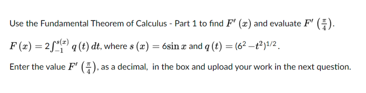 Use the Fundamental Theorem of Calculus - Part 1 to find F' (x) and evaluate F' (E).
F (x) = 2 °() q (t) dt, where s (x) = 6sin æ and q (t) = (6² –t²)1/2 .
Enter the value F'
as a decimal, in the box and upload your work in the next question.
