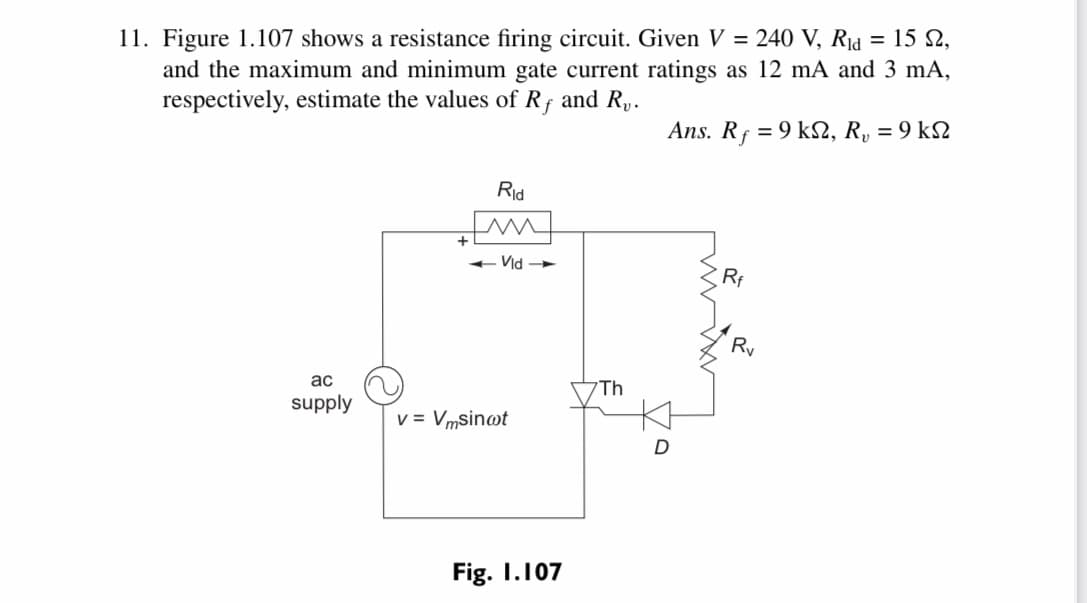 = 15 N.
11. Figure 1.107 shows a resistance firing circuit. Given V = 240 V, Rịd
and the maximum and minimum gate current ratings as 12 mA and 3 mA,
respectively, estimate the values of Rf and R,.
Ans. Rf = 9 kS2, R, = 9 k2
Rid
+ Vid
Ry
ac
Th
supply
v = Vmsin@t
D
Fig. I.107
