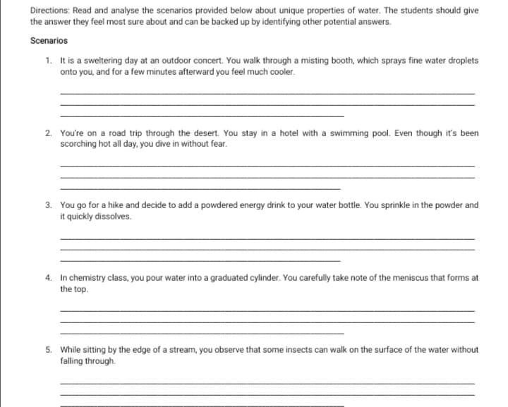 Directions: Read and analyse the scenarios provided below about unique properties of water. The students should give
the answer they feel most sure about and can be backed up by identifying other potential answers.
Scenarios
1. It is a sweltering day at an outdoor concert. You walk through a misting booth, which sprays fine water droplets
onto you, and for a few minutes afterward you feel much cooler.
2. You're on a road trip through the desert. You stay in a hotel with a swimming pool. Even though it's been
scorching hot all day, you dive in without fear.
3. You go for a hike and decide to add a powdered energy drink to your water bottle. You sprinkle in the powder and
it quickly dissolves.
4. In chemistry class, you pour water into a graduated cylinder. You carefully take note of the meniscus that forms at
the top.
5. While sitting by the edge of a stream, you observe that some insects can walk on the surface of the water without
falling through.
