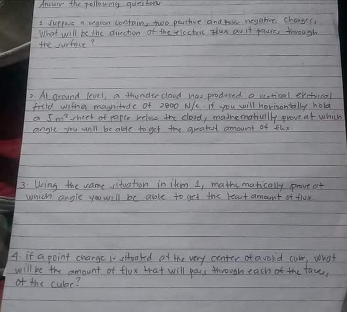 1 suppoue a vegron Contain two poritiue and po neyahur. Chorsese
What will be thc ducchion of the electric Flux auit paseu through
the surface ?
2 At ground level, a thunder cloud has produced a vertical ekatuical.
freld witha magnitude of 2800 N/C. if will horizontally hold
a Im²sheet of paper belos the cloud, madhematiuly prove at which
angle you uill be able to get the gratrut amount of flex
you
3 Wing the same wituation in item 1, mathe matically prove ot
which angle you will be able to get the eart amount 6f flux-
4.If a point charge ju situaked at the very center of a volid cubr, what
will be the amount of flux trat will pars through each of the tace,
of the cubr?
