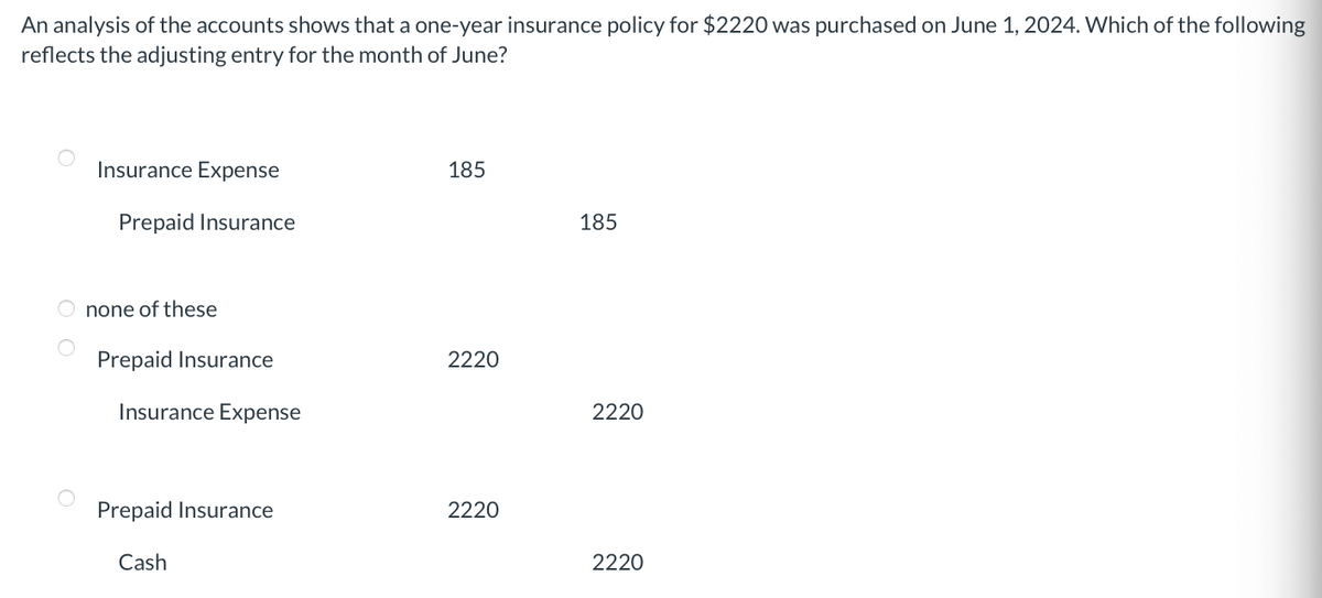 An analysis of the accounts shows that a one-year insurance policy for $2220 was purchased on June 1, 2024. Which of the following
reflects the adjusting entry for the month of June?
Insurance Expense
Prepaid Insurance
none of these
Prepaid Insurance
Insurance Expense
Prepaid Insurance
Cash
185
2220
2220
185
2220
2220