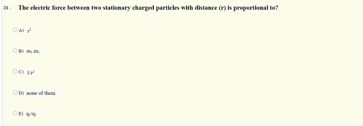 21 -
The electric force between two stationary charged particles with distance (r) is proportional to?
O A) r
OB) m1.m2
OC) 1/r
O D) none of them
O E) q1/q2
