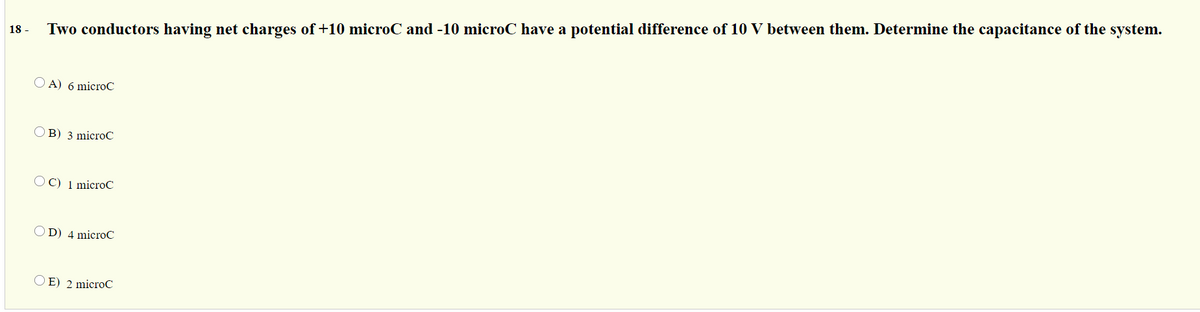 Two conductors having net charges of +10 microC and -10 microC have a potential difference of 10 V between them. Determine the capacitance of the system.
18 -
O A) 6 microC
O B) 3 microC
OC) 1 microC
OD) 4 microC
O E) 2 microC
