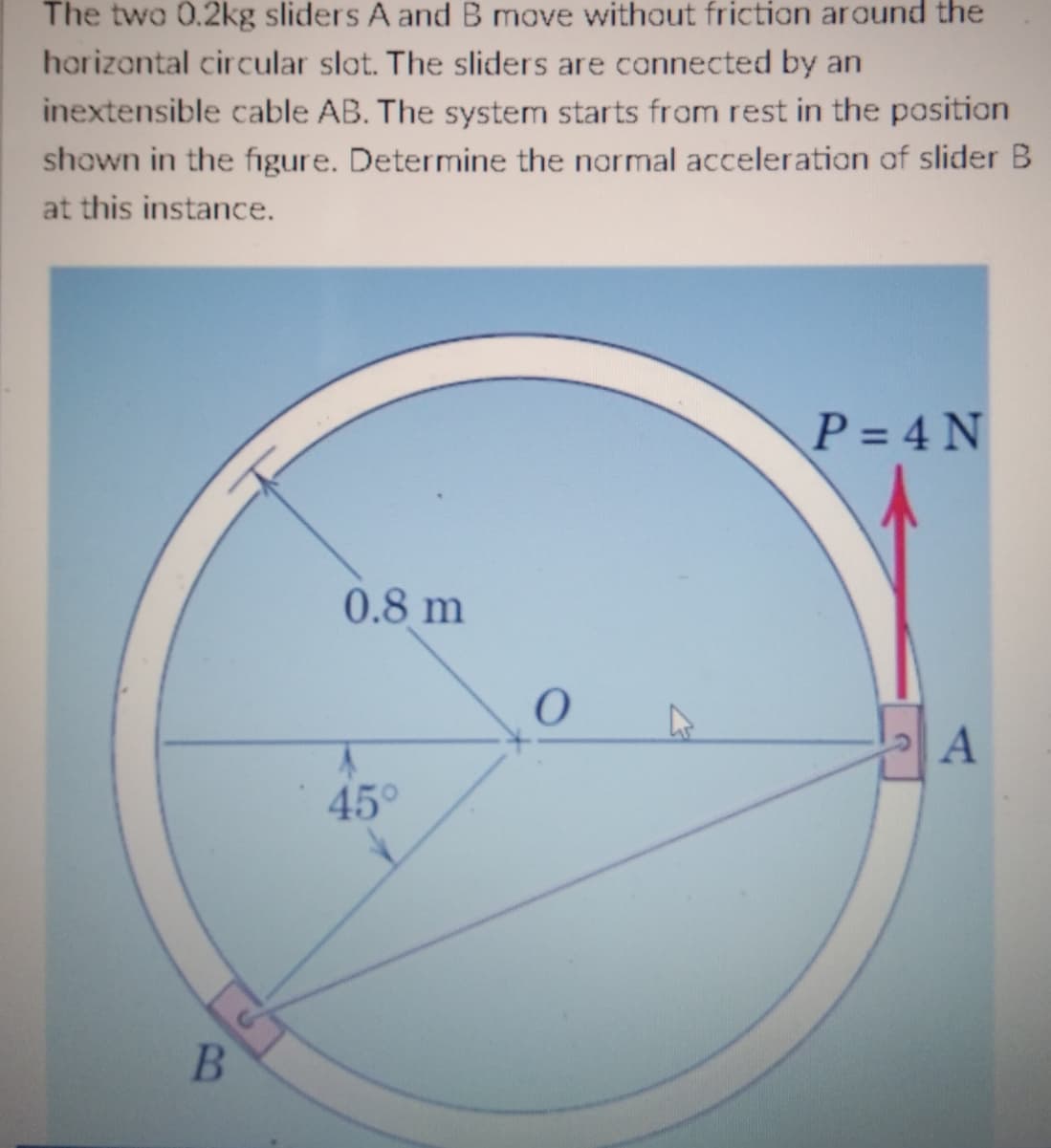 The two 0.2kg sliders A and B move without friction around the
horizontal circular slot. The sliders are connected by an
inextensible cable AB. The system starts from rest in the position
shown in the figure. Determine the normal acceleration of slider B
at this instance.
P = 4 N
0.8 m
A
B
A
45°
0