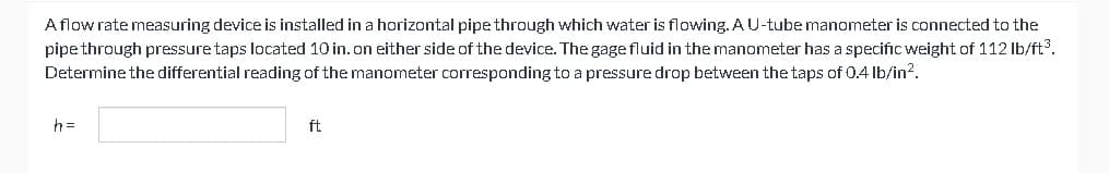 A flow rate measuring device is installed in a horizontal pipe through which water is flowing. A U-tube manometer is connected to the
pipe through pressure taps located 10 in. on either side of the device. The gage fluid in the manometer has a specific weight of 112 lb/ft³.
Determine the differential reading of the manometer corresponding to a pressure drop between the taps of 0.4 lb/in².
h=
ft