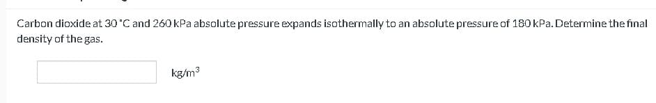 Carbon dioxide at 30 °C and 260 kPa absolute pressure expands isothermally to an absolute pressure of 180 kPa. Determine the final
density of the gas.
kg/m³