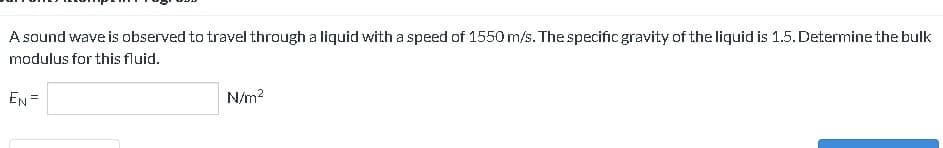 A sound wave is observed to travel through a liquid with a speed of 1550 m/s. The specific gravity of the liquid is 1.5. Determine the bulk
modulus for this fluid.
EN =
N/m²