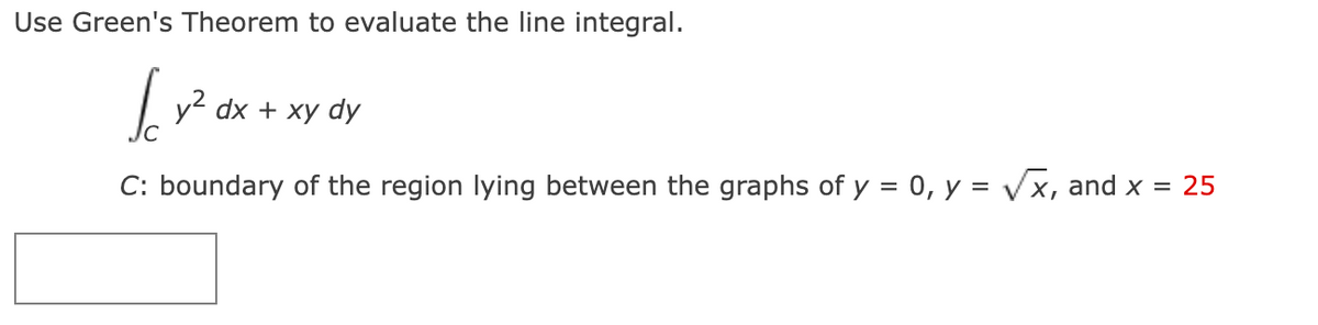 Use Green's Theorem to evaluate the line integral.
farz
y² dx + xy dy
C: boundary of the region lying between the graphs of y = 0, y = √x, and x = 25