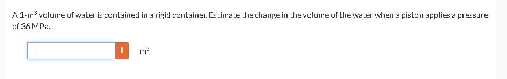 A 1-m³ volume of water is contained in a rigid container. Estimate the change in the volume of the water when a piston applies a pressure
of 36 MPa.
!
m³