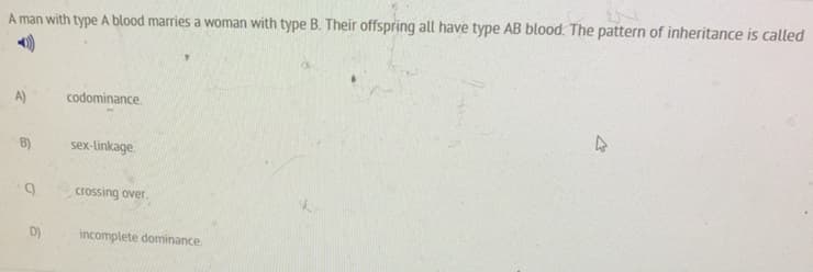 A man with type A blood marries a woman with type B. Their offspring all have type AB blood. The pattern of inheritance is called
A)
codominance.
B)
sex-linkage.
crossing over.
incomplete dominance
