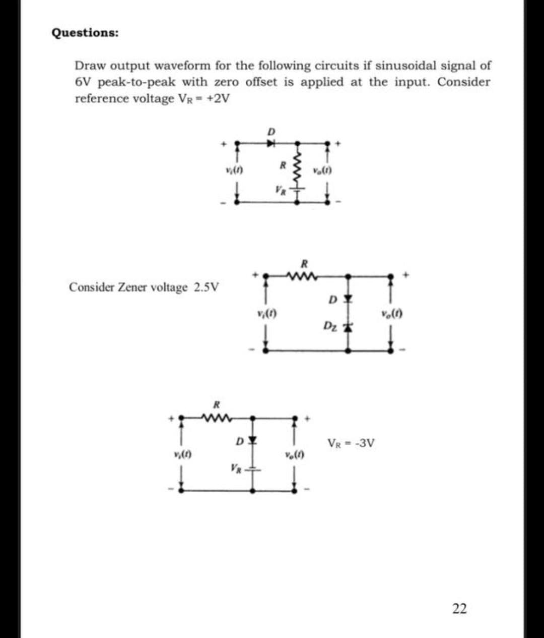 Questions:
Draw output waveform for the following circuits if sinusoidal signal of
6V peak-to-peak with zero offset is applied at the input. Consider
reference voltage VR = +2V
R.
VR
Consider Zener voltage 2.5V
Dz *
R
VR = -3V
v,(f)
22
