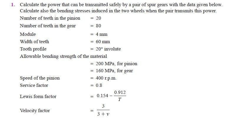 1. Calculate the power that can be transmitted safely by a pair of spur gears with the data given below.
Calculate also the bending stresses induced in the two wheels when the pair transmits this power.
Number of teeth in the pinion
= 20
Number of teeth in the gear
= 80
Module
= 4 mm
Width of teeth
= 60 mm
Tooth profile
= 20° involute
Allowable bending strength of the material
= 200 MPa, for pinion
= 160 MPa, for gear
= 400 r.p.m.
Speed of the pinion
Service factor
= 0.8
0.912
0.154-
T
Lewis form factor
%3D
3
Velocity factor
3 + v
