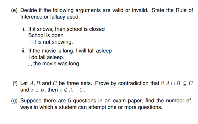 (e) Decide if the following arguments are valid or invalid. State the Rule of
Inference or fallacy used.
i. If it snows, then school is closed
School is open
.. it is not snowing.
ii. If the movie is long, I will fall asleep
I do fall asleep.
.. the movie was long.
(f) Let A, B and C be three sets. Prove by contradiction that if An B C C
and x e B, then x¢ A – C.
(g) Suppose there are 5 questions in an exam paper, find the number of
ways in which a student can attempt one or more questions.
