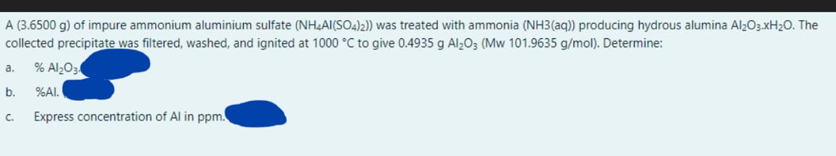 A (3.6500 g) of impure ammonium aluminium sulfate (NH4AI(SO4)2)) was treated with ammonia (NH3(aq)) producing hydrous alumina Al203.XH20. The
collected precipitate was filtered, washed, and ignited at 1000 °C to give 0.4935 g Al2O3 (Mw 101.9635 g/mol). Determine:
% Al2O3
a.
b.
%AI.
C.
Express concentration of Al in ppm.
