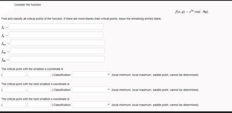 Consider the function
f(z, 4) = e cos(-9y).
Find and classity all critical points of the function. If there are more blanks than critical points, leave the remaining entries blank.
fy =
fez
fry
fm
The critical point with the smallest x-coordinate is
)Classification:
(1ocal minimum, local maximum, saddle point, cannot be determined)
The critical point with the next smalest x-coordinate is
) Classification:
(local minimum, local maximum, saddle point, cannot be determined)
The critical point with the next smallest x-coordinate is
) Classification:
(local minimum, locai maximum, saddie point, cannot be determined)

