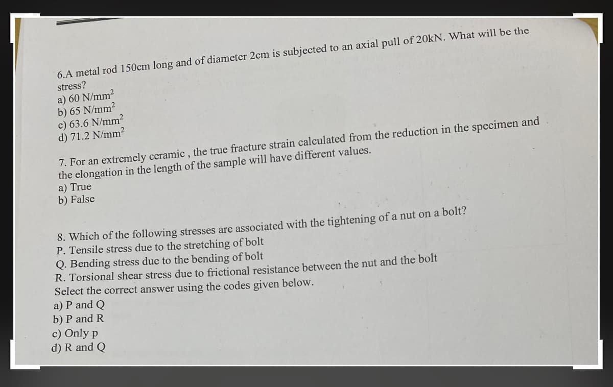 6.A metal rod 150cm long and of diameter 2cm is subjected to an axial pull of 20KN. What will be the
stress?
a) 60 N/mm?
b) 65 N/mm2
c) 63.6 N/mm²
d) 71.2 N/mm²
7. For an extremely ceramic , the true fracture strain calculated from the reduction in the specimen and
the elongation in the length of the sample will have different values.
a) True
b) False
8. Which of the following stresses are associated with the tightening of a nut on a bolt?
P. Tensile stress due to the stretching of bolt
Q. Bending stress due to the bending of bolt
R. Torsional shear stress due to frictional resistance between the nut and the bolt
Select the correct answer using the codes given below.
a) P and Q
b) P and R
c) Only p
d) R and Q
