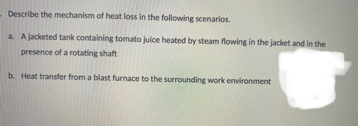 Describe the mechanism of heat loss in the following scenarios.
a. Ajacketed tank containing tomato juice heated by steam flowing in the jacket and in the
presence of a rotating shaft
b. Heat transfer from a blast furnace to the surrounding work environment
