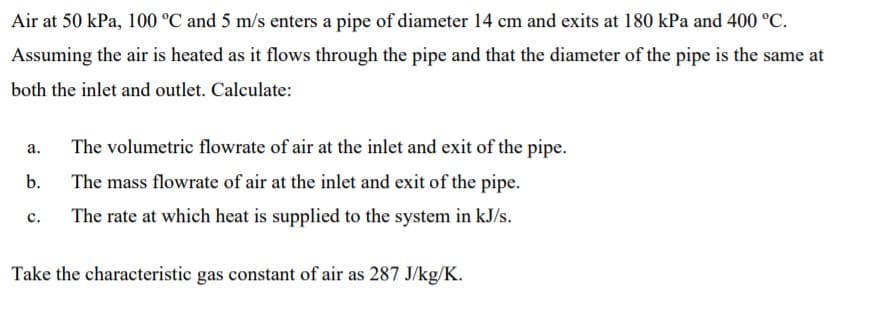 Air at 50 kPa, 100 °C and 5 m/s enters a pipe of diameter 14 cm and exits at 180 kPa and 400 °C.
Assuming the air is heated as it flows through the pipe and that the diameter of the pipe is the same at
both the inlet and outlet. Calculate:
a.
The volumetric flowrate of air at the inlet and exit of the pipe.
b.
The mass flowrate of air at the inlet and exit of the pipe.
The rate at which heat is supplied to the system in kJ/s.
с.
Take the characteristic gas constant of air as 287 J/kg/K.
