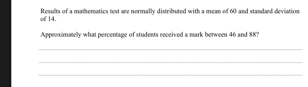 Results of a mathematics test are normally distributed with a mean of 60 and standard deviation
of 14.
Approximately what percentage of students received a mark between 46 and &88?
