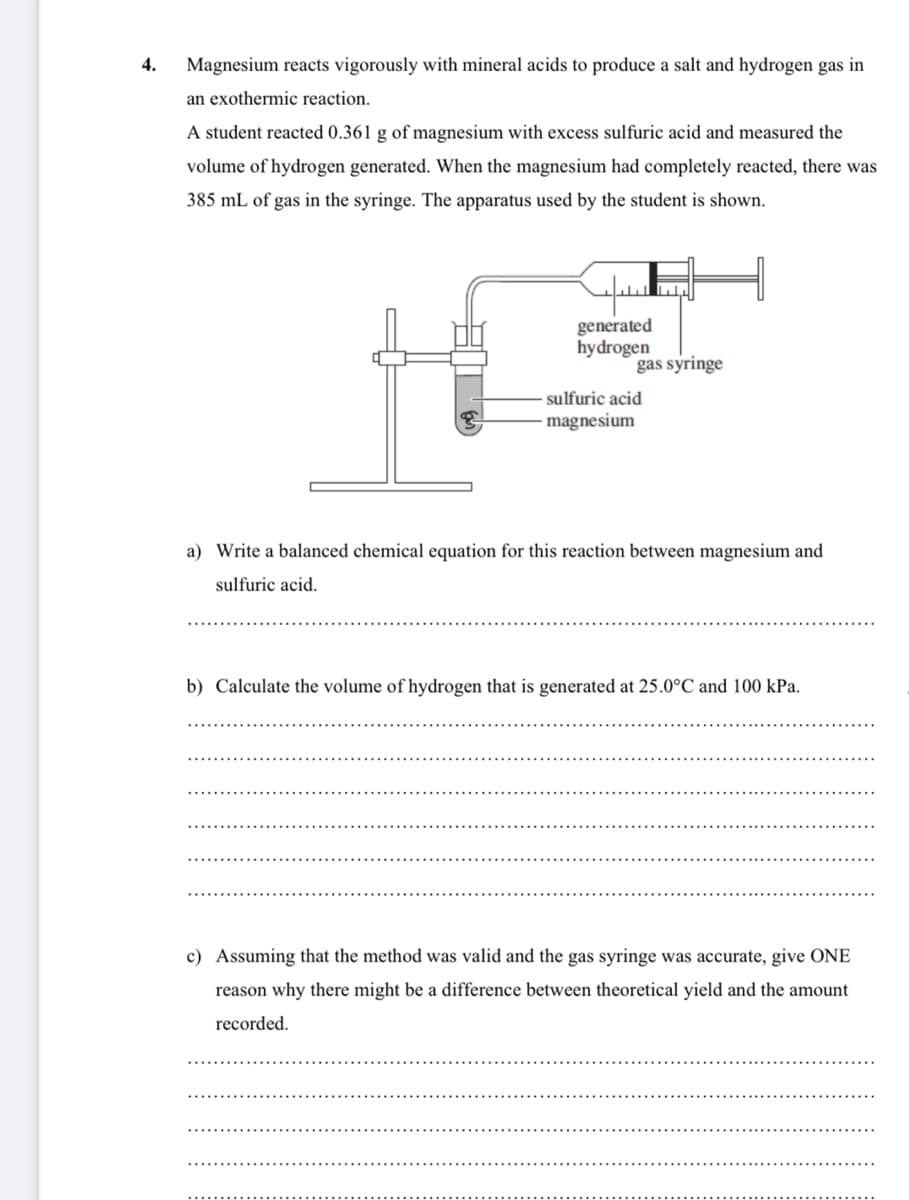 4.
Magnesium reacts vigorously with mineral acids to produce a salt and hydrogen gas in
an exothermic reaction.
A student reacted 0.361 g of magnesium with excess sulfuric acid and measured the
volume of hydrogen generated. When the magnesium had completely reacted, there was
385 mL of gas in the syringe. The apparatus used by the student is shown.
generated
hydrogen
gas syringe
sulfuric acid
magnesium
a) Write a balanced chemical equation for this reaction between magnesium and
sulfuric acid.
b) Calculate the volume of hydrogen that is generated at 25.0°C and 100 kPa.
c) Assuming that the method was valid and the gas syringe was accurate, give ONE
reason why there might be a difference between theoretical yield and the amount
recorded.
