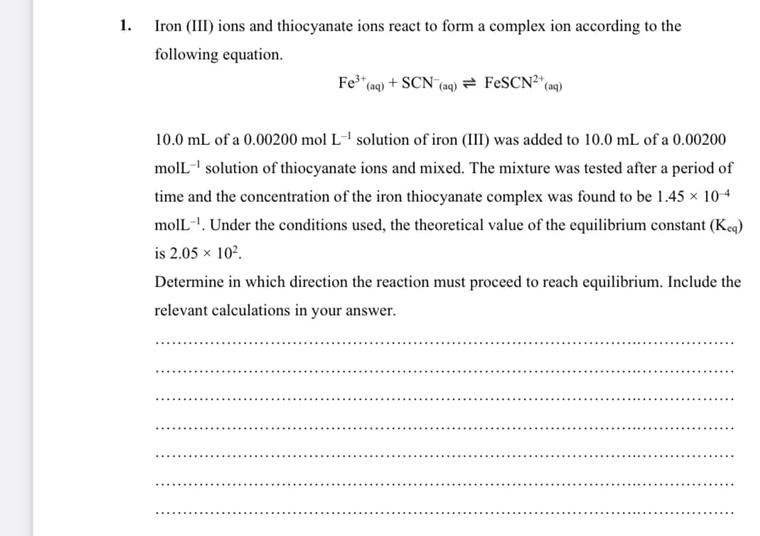 1.
Iron (III) ions and thiocyanate ions react to form a complex ion according to the
following equation.
Fe*(aq) + SCN (aq)
न FeSCN2+
(aq)
10.0 mL of a 0.00200 mol L-' solution of iron (III) was added to 10.0 mL of a 0.00200
molL- solution of thiocyanate ions and mixed. The mixture was tested after a period of
time and the concentration of the iron thiocyanate complex was found to be 1.45 × 104
molL-!. Under the conditions used, the theoretical value of the equilibrium constant (Keq)
is 2.05 × 10².
Determine in which direction the reaction must proceed to reach equilibrium. Include the
relevant calculations in your answer.
