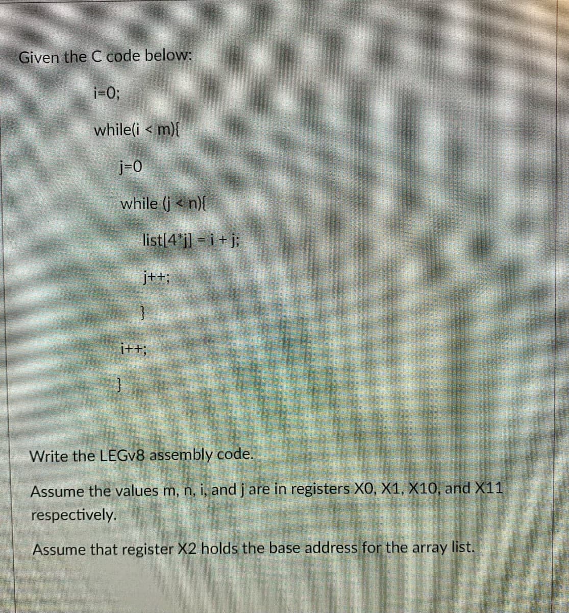 Given the C code below:
i=0;
while(i < m){
j-0
while (j < n){
list[4 j] = i + j;
j++;
Write the LEGV8 assembly code.
Assume the values m, n, i, and j are in registers X0, X1, X10, and X11
respectively.
Assume that register X2 holds the base address for the array list.
