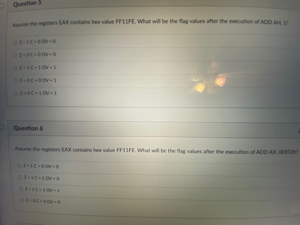 Question 5
Assume the registers EAX contains hex value FF11FE. What will be the flag values after the execution of ADD AH 12
OZ-1C-0 0V-0
OZ-OC-0OV-0
OZ-1C-10V -1
OZ-OC-0OV-1
ON-OC-10V 1
Question 6
Assume the registers EAX contains hex value FF11FE. What will be the flag values after the execution of ADD AX, OEE02H?
OZ-1C-0OV-0
OZ-1C 10V-0
ON-1C 10-1
ON-OC-0OV-0
