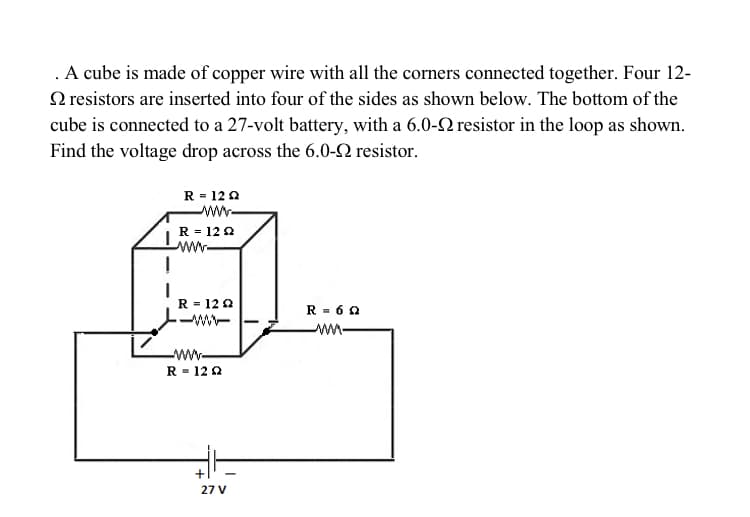 .A cube is made of copper wire with all the corners connected together. Four 12-
O resistors are inserted into four of the sides as shown below. The bottom of the
cube is connected to a 27-volt battery, with a 6.0-2 resistor in the loop as shown.
Find the voltage drop across the 6.0-2 resistor.
R = 12 0
R = 12 0
ww-
R = 12 2
R - 6 0
w-
ww-
R = 122
27 V
