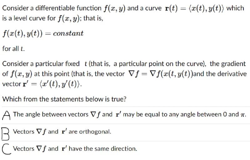 Consider a differentiable function f(x, y) and a curve r(t) = (x(t), y(t)) which
is a level curve for f(x, y); that is,
f(x(t), y(t)) = constant
for all t.
Consider a particular fixed t (that is, a particular point on the curve), the gradient
of f(x, y) at this point (that is, the vector Vf = Vf(x(t,y(t))and the derivative
vector r' = (x'(t), y'(t)).
Which from the statements below is true?
A The angle between vectors Vf and r' may be equal to any angle between 0 and T.
Vectors Vƒ and r' are orthogonal.
(Vectors Vƒ and r' have the same direction.
