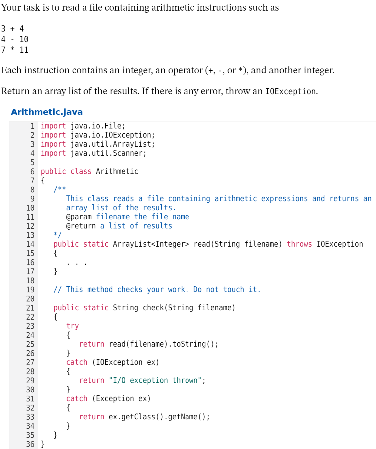 Your task is to read a file containing arithmetic instructions such as
В + 4
10
7 * 11
Each instruction contains an integer, an operator (+, -, or *), and another integer.
Return an array list of the results. If there is any error, throw an I0Exception.
Arithmetic.java
1 import java.io.File;
2 import java.io.I0Exception;
3 import java.util.ArrayList;
4 import java.util.Scanner;
5
6 public class Arithmetic
7 {
/**
This class reads a file containing arithmetic expressions and returns an
array list of the results.
@param filename the file name
@return a list of results
*/
public static ArrayList<Integer> read (String filename) throws IOException
{
8
9
10
11
12
13
14
15
16
17
}
18
// This method checks your work. Do not touch it.
19
20
public static String check(String filename)
{
try
21
22
23
