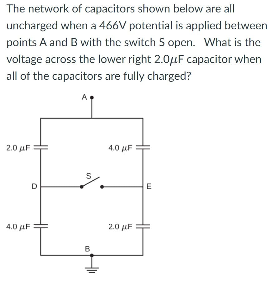 The network of capacitors shown below are all
uncharged when a 466V potential is applied between
points A and B with the switch S open. What is the
voltage across the lower right 2.0μF capacitor when
all of the capacitors are fully charged?
2.0 μF
4.0 μF
D
A
S
B
4.0 μF
2.0 μF
E