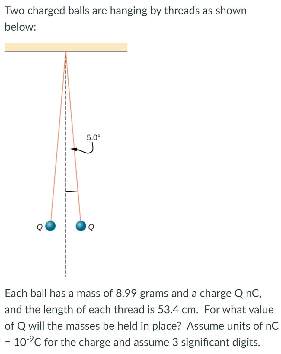 Two charged balls are hanging by threads as shown
below:
5.0°
Each ball has a mass of 8.99 grams and a charge Q nC,
and the length of each thread is 53.4 cm. For what value
of Q will the masses be held in place? Assume units of nC
= 10-⁹℃ for the charge and assume 3 significant digits.