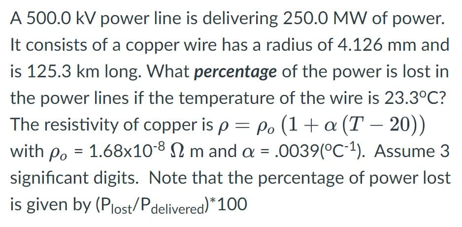 A 500.0 kV power line is delivering 250.0 MW of power.
It consists of a copper wire has a radius of 4.126 mm and
is 125.3 km long. What percentage of the power is lost in
the power lines if the temperature of the wire is 23.3°C?
The resistivity of copper is p = p. (1+a (T-20))
with p. = 1.68x10-8 Nm and a = .0039(°C´¹). Assume 3
significant digits. Note that the percentage of power lost
is given by (Plost/Pdelivered)* 100