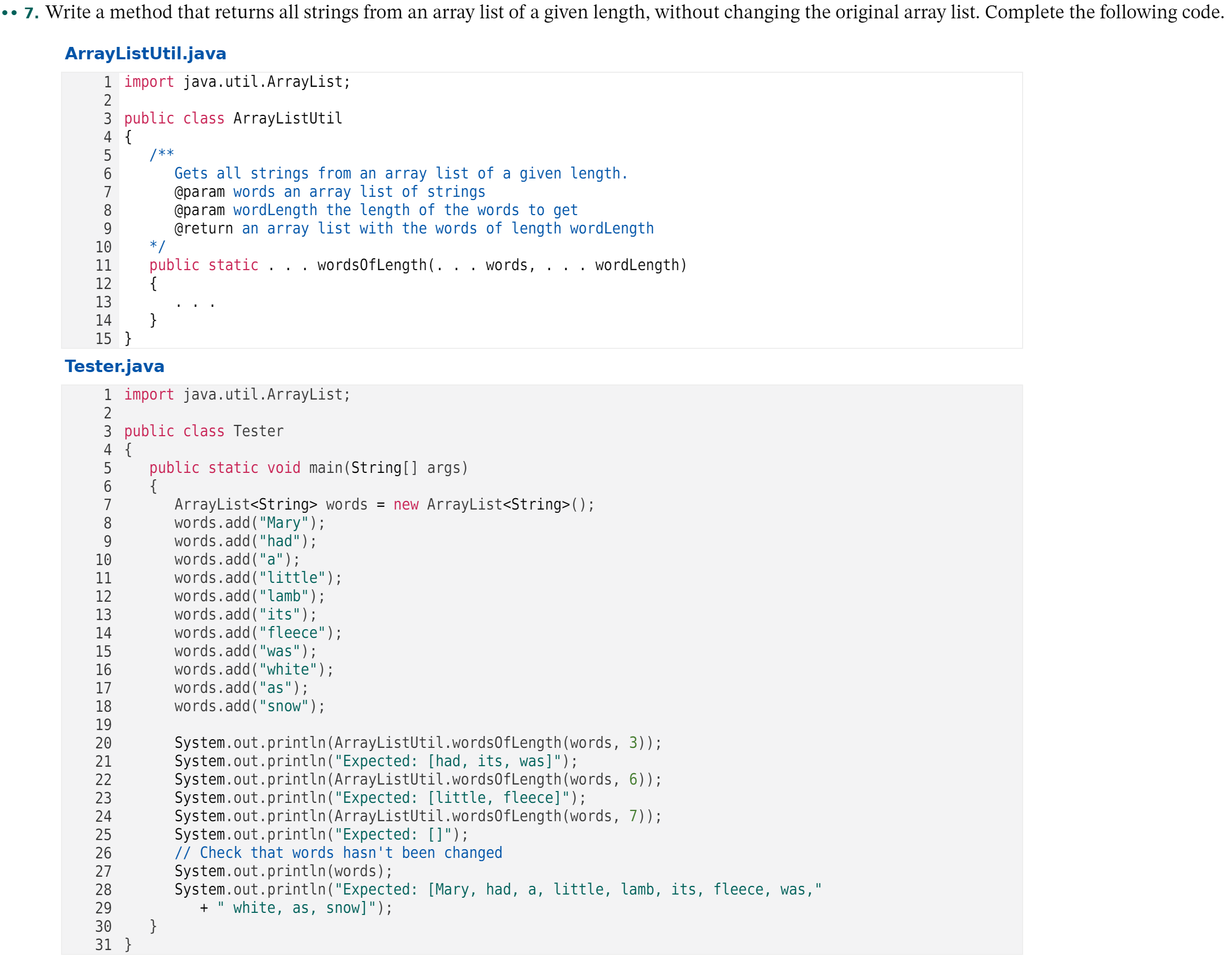 Write a method that returns all strings from an array list of a given length, without changing the original array list. Complete the following code.
ArrayListUtil.java
1 import java.util.ArrayList;
2
3 public class ArrayListUtil
4 {
5
/**
Gets all strings from an array list of a given length.
@param words an array list of strings
@param wordLength the length of the words to get
@return an array list with the words of length wordLength
* /
public static . . . wordsOfLength(. . . words,
{
6
7
8
9
10
11
. wordLength)
12
13
}
15 }
14
Tester.java
1 import java.util.ArrayList;
3 public class Tester
4 {
public static void main(String[] args)
{
ArrayList<String> words = new ArrayList<String>();
words.add("Mary");
words.add("had");
words.add ("a");
words.add ("little");
words.add("lamb");
words.add("its");
words.add("fleece");
words.add("was");
words.add("white");
words.add("as");
words.add("snow");
5
7
8
9
10
11
12
13
14
15
16
17
18
19
System.out.println(ArrayListUtil.words0fLength(words, 3));
System.out.println("Expected: [had, its, was]");
System.out.println (ArrayListUtil.words0fLength(words, 6));
System.out.println("Expected: [little, fleece]");
System.out.println(ArrayListUtil.words0fLength(words, 7));
System.out.println("Expected: []");
// Check that words hasn't been changed
System.out.println(words);
System.out.println ("Expected: [Mary, had, a, little, lamb, its, fleece, was,"
20
21
22
23
24
25
26
27
28
29
+
white, as, snow]");
}
31 }
30
