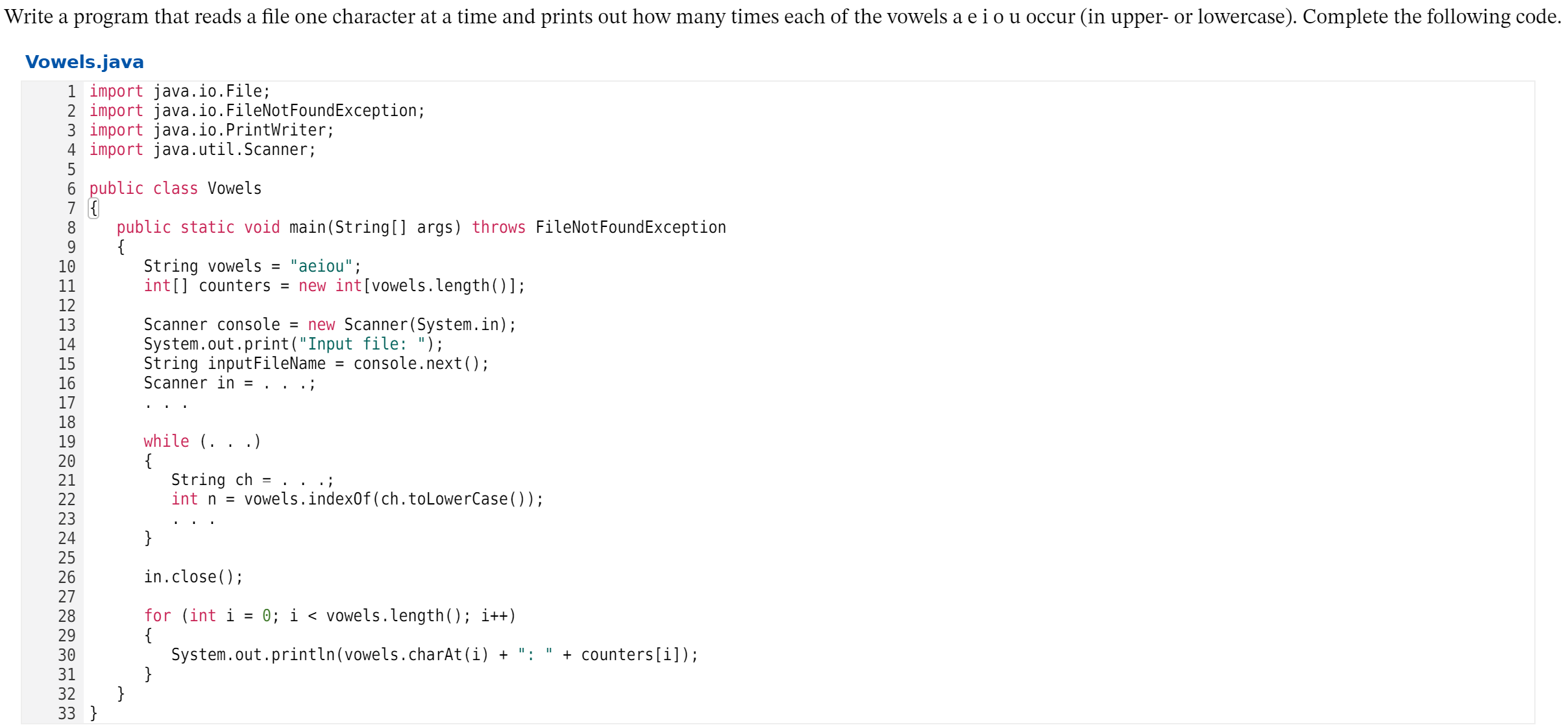 Write a program that reads a file one character at a time and prints out how many times each of the vowels a e i o u occur (in upper- or lowercase). Complete the following code.
Vowels.java
1 import java.io.File;
2 import java.io.FileNotFoundException;
3 import java.io.PrintWriter;
4 import java.util.Scanner;
5
6 public class Vowels
7 {
8
public static void main(String[] args) throws FileNotFoundException
{
String vowels =
int[] counters = new int[vowels.length()];
"aeiou";
10
11
12
13
14
15
16
17
18
19
20
Scanner console = new Scanner(System.in);
System.out.print("Input file: ");
String inputFileName
Scanner in = .
console.next();
while (.
{
String ch
int n =
.)
21
vowels.index0f(ch.toLowerCase());
22
23
24
25
26
27
28
29
30
31
32
}
in.close();
0; i < vowels.length(); i++)
for (int i
{
System.out.println(vowels.charAt(i) +
}
}
+ counters[i]);
:
33 }
