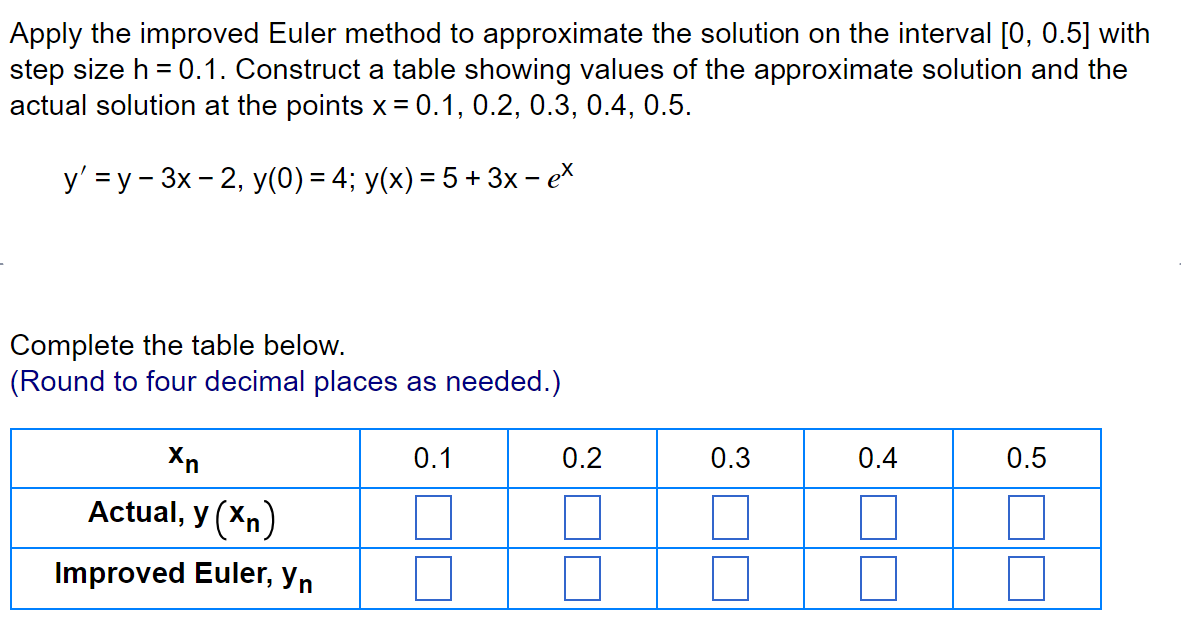 Apply the improved Euler method to approximate the solution on the interval [0, 0.5] with
step size h = 0.1. Construct a table showing values of the approximate solution and the
actual solution at the points x = 0.1, 0.2, 0.3, 0.4, 0.5.
y' =y-3x-2, y(0) = 4; y(x) = 5 + 3x - ex
Complete the table below.
(Round to four decimal places as needed.)
Xn
Actual, y (Xn)
Improved Euler, yn
0.1
0.2
0.3
0.4
0.5