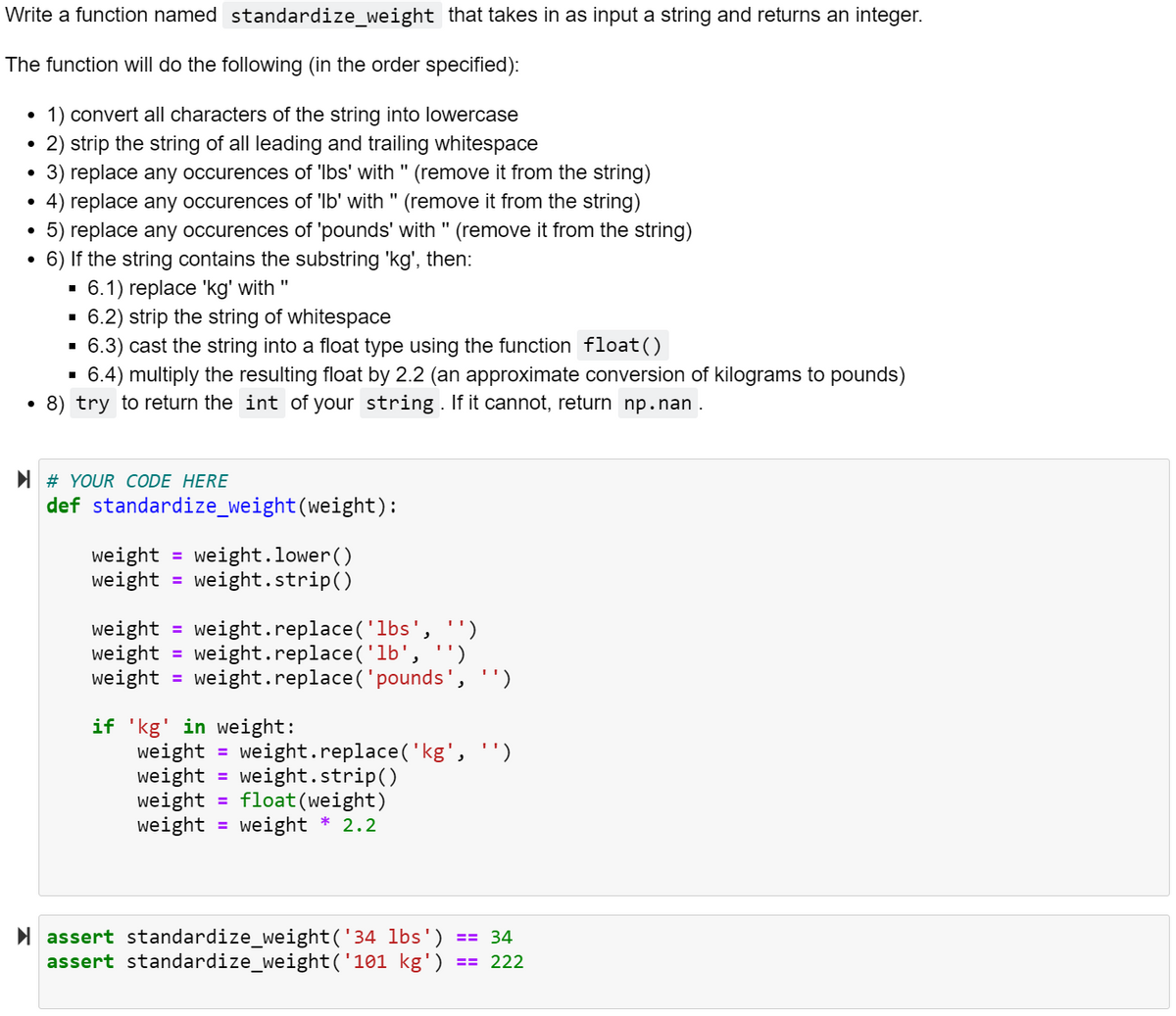 Write a function named standardize_weight that takes in as input a string and returns an integer.
The function will do the following (in the order specified):
1) convert all characters of the string into lowercase
2) strip the string of all leading and trailing whitespace
3) replace any occurences of 'Ibs' with " (remove it from the string)
• 4) replace any occurences of 'Ib' with " (remove it from the string)
5) replace any occurences of 'pounds' with " (remove it from the string)
• 6) If the string contains the substring 'kg', then:
6.1) replace 'kg' with "
6.2) strip the string of whitespace
6.3) cast the string into a float type using the function float()
6.4) multiply the resulting float by 2.2 (an approximate conversion of kilograms to pounds)
8) try to return the int of your string. If it cannot, return np.nan .
I # YOUR CODE HERE
def standardize_weight(weight):
weight = weight.lower()
weight
%3D
weight.strip()
weight
weight
weight
weight.replace('lbs', '')
= weight.replace('lb', '')
weight.replace('pounds', '')
%3D
%3D
if 'kg' in weight:
weight = weight.replace('kg', ')
weight
weight
weight = weight * 2.2
%3D
weight.strip()
float(weight)
%3D
%3D
I assert standardize_weight('34 lbs') == 34
assert standardize_weight('101 kg')
== 222
