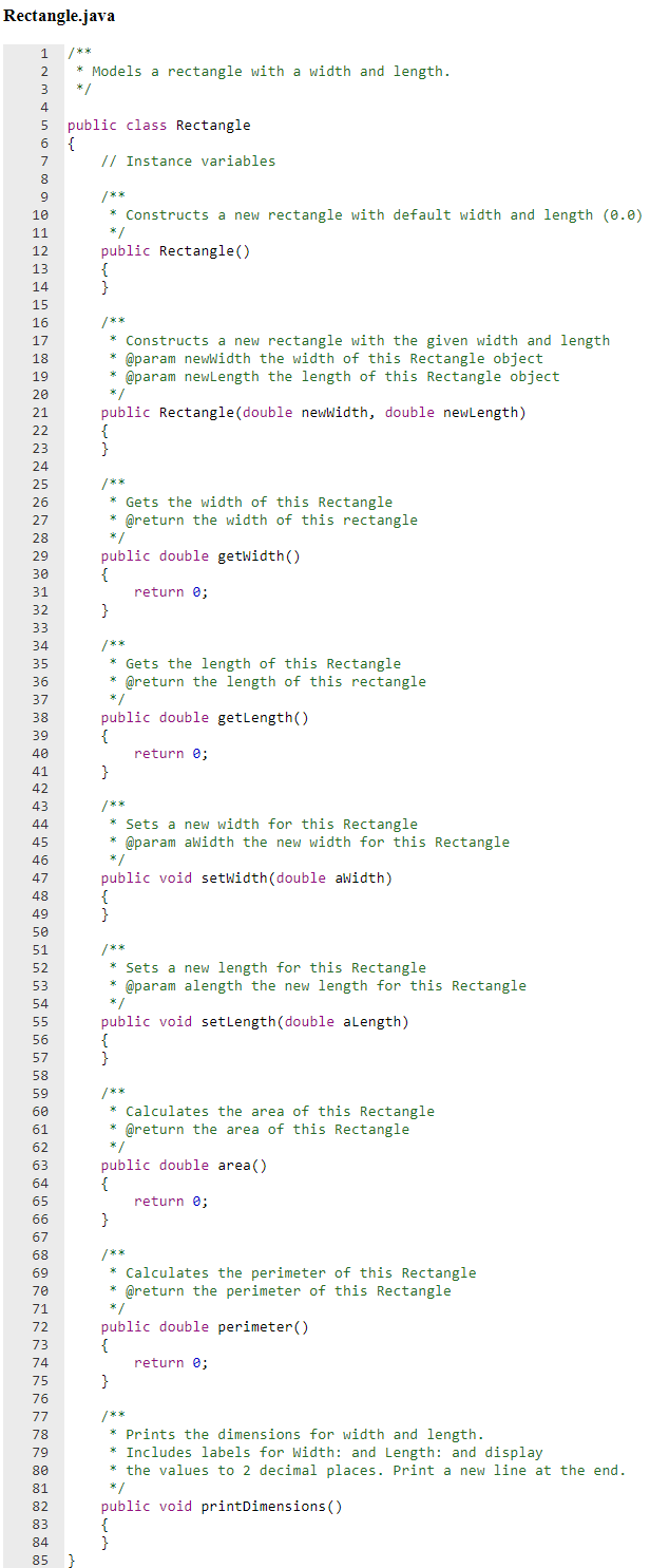 Rectangle.java
/**
* Models a rectangle with a width and length.
*/
4
public class Rectangle
{
// Instance variables
6
8
9
/**
10
* Constructs a new rectangle with default width and length (0.0)
*/
public Rectangle()
{
}
11
12
13
14
15
16
/**
Constructs a new rectangle with the given width and length
@param newwidth the width of this Rectangle object
* @param newlength the length of this Rectangle object
17
18
19
20
*/
21
public Rectangle(double newwidth, double newLength)
{
}
22
23
24
/**
* Gets the width of this Rectangle
* @return the width of this rectangle
25
26
27
28
public double getwidth()
{
return e;
}
29
30
31
32
33
34
/**
* Gets the length of this Rectangle
* @return the length of this rectangle
*/
35
36
37
public double getlength()
{
return e;
}
38
39
40
41
42
43
/**
44
* Sets a new width for this Rectangle
45
* @param awidth the new width for this Rectangle
46
47
public void setwidth(double awidth)
48
49
}
50
51
/**
* Sets a new length for this Rectangle
* @param alength the new length for this Rectangle
52
53
54
55
public void setlength(double alength)
{
}
56
57
58
/**
* Calculates the area of this Rectangle
* @return the area of this Rectangle
* /
59
60
61
62
63
public double area()
{
64
65
return e;
66
}
67
68
/**
69
Calculates the perimeter of this Rectangle
* @return the perimeter of this Rectangle
70
71
public double perimeter()
{
72
73
74
return e;
75
}
76
/**
* Prints the dimensions for width and length.
* Includes labels for Width: and Length: and display
* the values to 2 decimal places. Print a new line at the end.
77
78
79
80
81
* /
public void printDimensions ( )
{
}
82
83
84
85
