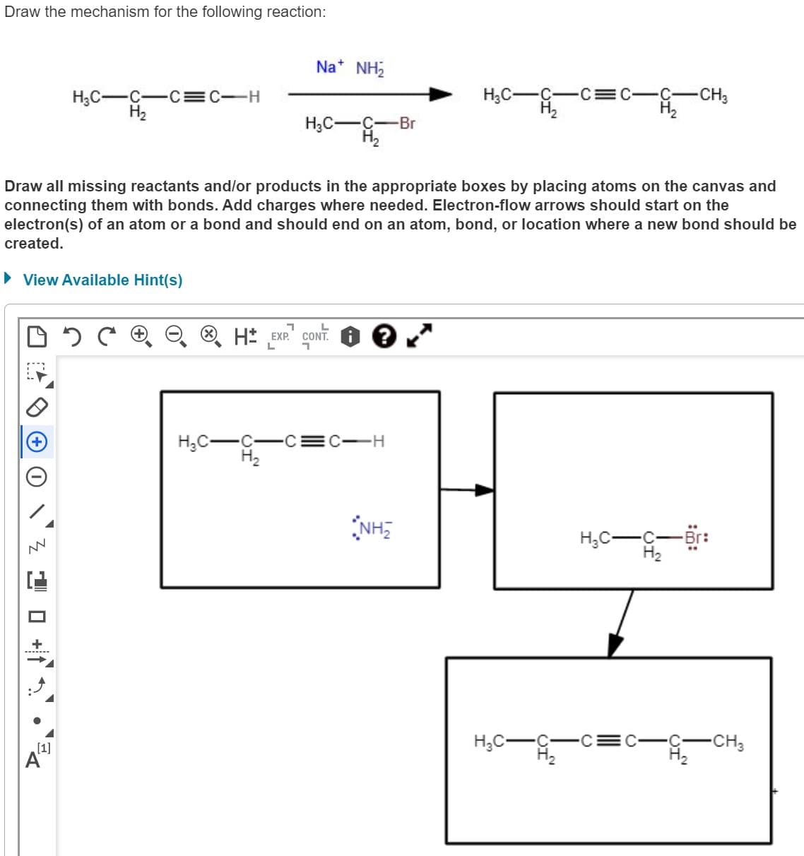 Draw the mechanism for the following reaction:
05
NN
H₂C-C-C=C-H
H₂
10+
[1]
Draw all missing reactants and/or products in the appropriate boxes by placing atoms on the canvas and
connecting them with bonds. Add charges where needed. Electron-flow arrows should start on the
electron(s) of an atom or a bond and should end on an atom, bond, or location where a new bond should be
created.
► View Available Hint(s)
H₂C-
Na* NH₂
H₂C- -C -Br
H₂
1
L
H EXP. CONT.
L
H₂
•C-C=C-H
H₂C-C-CE
H₂
NH₂
H₂C-
UI
-CH3
H₂C-
-Br:
-CH3