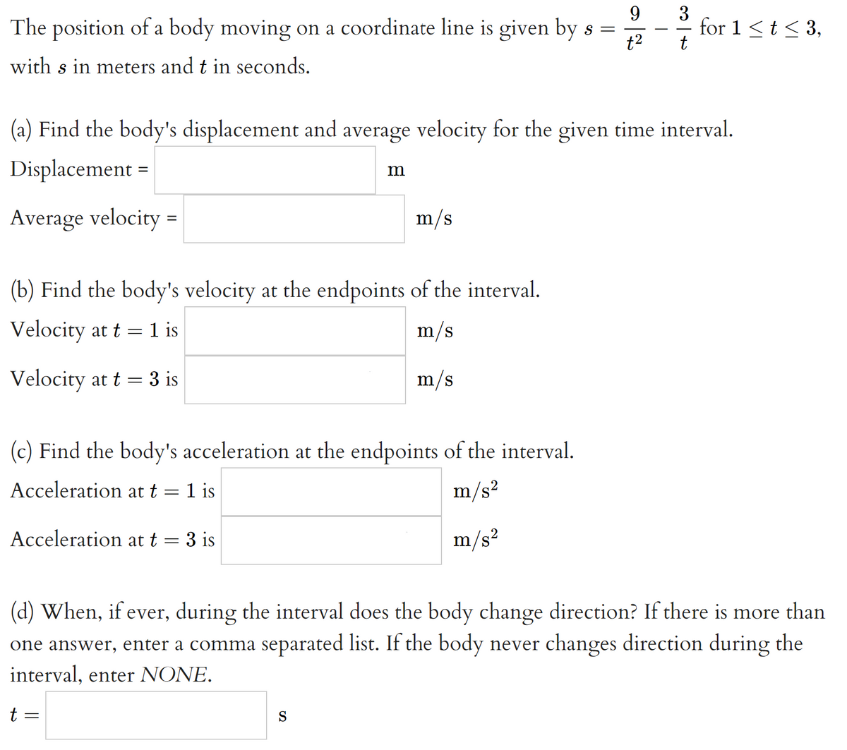 9.
The position of a body moving on a coordinate line is given by s =
t2
3
for 1<t< 3,
t
with s in meters and t in seconds.
(a) Find the body's displacement and average velocity for the given time interval.
Displacement =
m
Average velocity =
m/s
(b) Find the body's velocity at the endpoints of the interval.
Velocity at t = 1 is
1 is
m/s
Velocity at t = 3 is
m/s
(c) Find the body's acceleration at the endpoints of the interval.
Acceleration at t = 1 is
m/s2
Acceleration at t = 3 is
m/s?
(d) When, if ever, during the interval does the body change direction? If there is more than
one answer, enter a comma separated list. If the body never changes direction during the
interval, enter NONE.
t =
S
